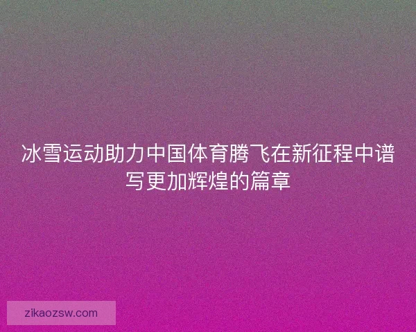冰雪运动助力中国体育腾飞在新征程中谱写更加辉煌的篇章