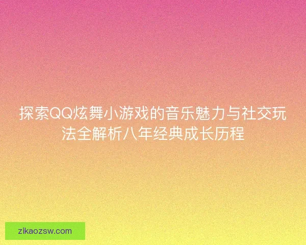 探索QQ炫舞小游戏的音乐魅力与社交玩法全解析八年经典成长历程
