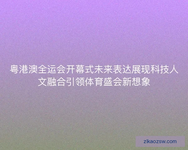 粤港澳全运会开幕式未来表达展现科技人文融合引领体育盛会新想象